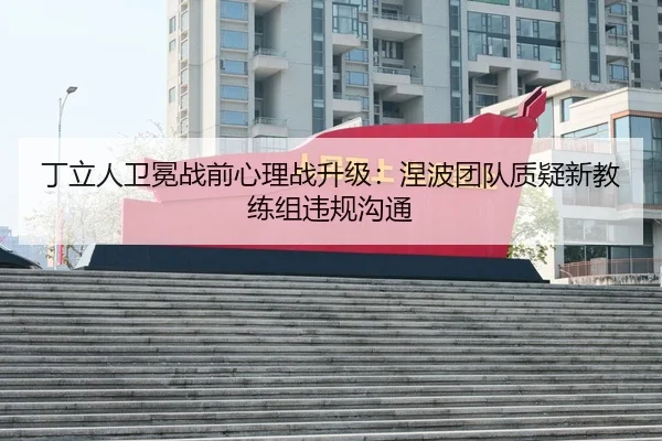 丁立人卫冕战前心理战升级：涅波团队质疑新教练组违规沟通